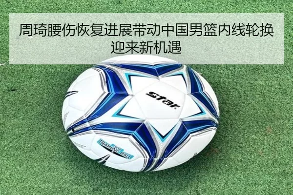 周琦腰伤恢复进展带动中国男篮内线轮换迎来新机遇